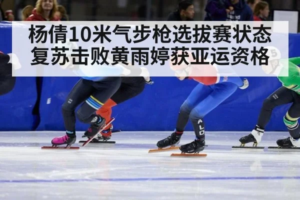 杨倩10米气步枪选拔赛状态复苏击败黄雨婷获亚运资格