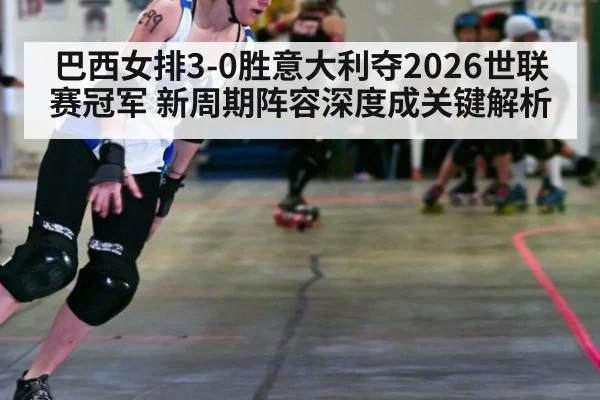 巴西女排3-0胜意大利夺2026世联赛冠军 新周期阵容深度成关键解析