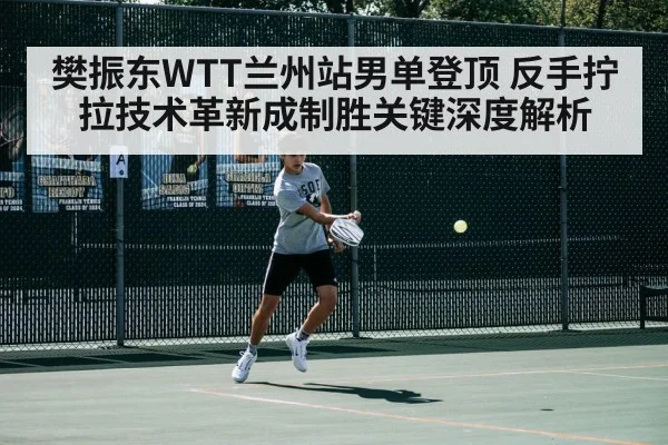 樊振东WTT兰州站男单登顶 反手拧拉技术革新成制胜关键深度解析